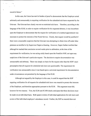record of abuse."

       In this case, the Union has met its burden of proof to demonstrate that the Employer acted

arbitrarily and unreasonably in requiring verification for the scheduled sick leave requested by the

Grievant. The Grievant here clearly was not on restricted sick leave. Therefore, according to the

language of the ELM, in order to require verification for his requested absence, it was incumbent

upon the Employer to demonstrate that the request for verification of a medical appointment was

necessary to protect the interests of the Postal Service. Clearly, that request would be justified if

there were a reasonable suspicion that the Grievant was attempting to obtain time off under false

pretenses as testified to by Supervisor Napier at hearing. However, Napier further testified that

although he reached that conclusion several weeks prior to arbitration, at the time of the

requirement for verification, he was acting solely based upon the Frankfort SOP, not upon any

suspicions of the Grievant's particular request. The decision to require documentation was

unreasonable and arbitrary. There was simply no basis for the request other than the SOP's tacit

presumption that all requests for scheduled sick leave are questionable. The requirement for

verification was unreasonable since it was based upon a universal requirement for documentation

under circumstances not permitted by the language of the ELM.

       Although not argued by the Employer in this case, it could be argued that the SOP

requiring verification for all requests for scheduled sick leave was enacted to protect the interests

of the Employer, and therefore appropriate pursuant to the ELM.       This argument must fail,

however for two reasons. First, the ELM and JCAM clearly anticipate that these decisions must

be made on an individual basis. Both speak in terms of individual applications for sick leave and

review of the individual employee's attendance record. Further, the SOP as enacted does not


                                                  9
 