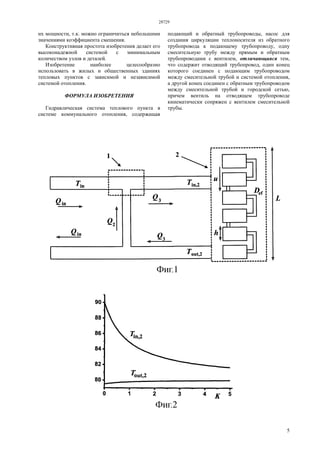 28729
5
их мощности, т.к. можно ограничиться небольшими
значениями коэффициента смешения.
Конструктивная простота изобретения делает его
высоконадежной системой с минимальным
количеством узлов и деталей.
Изобретение наиболее целесообразно
использовать в жилых и общественных зданиях
тепловых пунктов с зависимой и независимой
системой отопления.
ФОРМУЛА ИЗОБРЕТЕНИЯ
Гидравлическая система теплового пункта в
системе коммунального отопления, содержащая
подающий и обратный трубопроводы, насос для
создания циркуляции теплоносителя из обратного
трубопровода к подающему трубопроводу, одну
смесительную трубу между прямым и обратным
трубопроводами с вентилем, отличающаяся тем,
что содержит отводящий трубопровод, один конец
которого соединен с подающим трубопроводом
между смесительной трубой и системой отопления,
а другой конец соединен с обратным трубопроводом
между смесительной трубой и городской сетью,
причем вентиль на отводящем трубопроводе
кинематически сопряжен с вентилем смесительной
трубы.
 