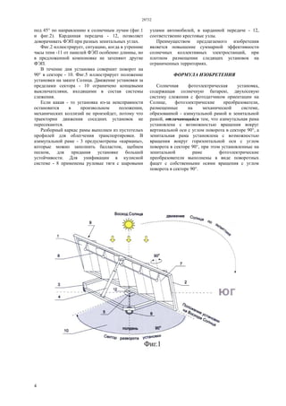 28732
4
под 45° по направлению к солнечным лучам (фиг.1
и фиг.2). Карданная передача - 12, позволяет
доворачивать ФЭП при разных зенитальных углах.
Фиг.2 иллюстрирует, ситуацию, когда в утренние
часы тени -11 от панелей ФЭП особенно длинны, но
в предложенной компоновке не затеняют другие
ФЭП.
В течение дня установка совершит поворот на
90° в секторе - 10. Фиг.5 иллюстрирует положение
установки на закате Солнца. Движение установки за
пределами сектора - 10 ограничено концевыми
выключателями, входящими в состав системы
слежения.
Если какая - то установка из-за неисправности
остановится в произвольном положении,
механических коллизий не произойдет, потому что
траектории движения соседних установок не
пересекаются.
Разборный каркас рамы выполнен из пустотелых
профилей для облегчения транспортировки. В
азимутальной раме - 3 предусмотрены «карманы»,
которые можно заполнить балластом, щебнем
песком, для придания установке большей
устойчивости. Для унификации в кулисной
системе - 8 применены рулевые тяги с шаровыми
узлами автомобилей, в карданной передаче - 12,
соответственно крестовые узлы.
Преимуществом предлагаемого изобретения
является повышение суммарной эффективности
солнечных коллективных электростанций, при
плотном размещении следящих установок на
ограниченных территориях.
ФОРМУЛА ИЗОБРЕТЕНИЯ
Солнечная фотоэлектрическая установка,
содержащая солнечную батарею, двухосевую
систему слежения с фотодатчиком ориентации на
Солнце, фотоэлектрические преобразователи,
размещенные на механической системе,
образованной - азимутальной рамой и зенитальной
рамой, отличающийся тем, что азимутальная рама
установлена с возможностью вращения вокруг
вертикальной оси с углом поворота в секторе 90°, а
зенитальная рама установлена с возможностью
вращения вокруг горизонтальной оси с углом
поворота в секторе 90°, при этом установленные на
зенитальной раме фотоэлектрические
преобразователи выполнены в виде поворотных
фацет с собственными осями вращения с углом
поворота в секторе 90°.
 