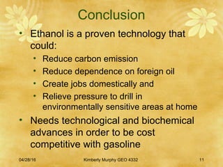 Conclusion
• Ethanol is a proven technology that
could:
• Reduce carbon emission
• Reduce dependence on foreign oil
• Create jobs domestically and
• Relieve pressure to drill in
environmentally sensitive areas at home
• Needs technological and biochemical
advances in order to be cost
competitive with gasoline
04/28/16 Kimberly Murphy GEO 4332 11
 