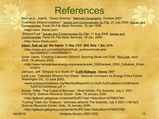 04/28/16 Kimberly Murphy GEO 4332 13
References
• Bourne Jr., Joel K., “Green Dreams.” National Geographic. October 2007
• “Cellulosic Ethanol (sidebar).” Issues and Controversies On File. 21 July 2006. Issues and
Controversies. Facts On File News Services. 18 Jan 1009.
<http//:www. 2facts.com>
• “Ethanol Fuel.” Issues and Controversies On File. 11 Aug 2008. Issues and
Controversies. Facts On File News Services. 18 Jan. 2009.
<http://www.2facts.com>
• Ethanol: Truth and Lies. Alex Halperin. 31 May 2006. AOL Autos. 3 June 2006.
<http://autos.aol.com/article/hybrid/hub/_a/ethanol-truth-and-
lies/20060531134409990001>
• Greer, Diane. “Creating Cellulosic Ethanol: Spinning Straw into Fuel.” BioCycle. April
2005. 18 January 2009.
<http://www.harvestcleanenergy.org/enews/enews_0505/enews_0505_Cellulosic_Ethan
ol.htm>
• Johnson, Jeff. “Ethanol- Is it Worth It?” C&EN Washington. 1January 2007
• Lynd, Lee. “Cellulosic Ethanol Fact Sheet.” National Comission on Energy Policy Forum.
Washington DC. 13 June 2003.
<www.energycommission.org/files/finalReport/IV.4.c%20-%20Cellulosic%20Ethanol
%20Fact%20Sheet.pdf ->
• Schatz, Willie. “The Future of Biomass.” (Brief Article) The Scientist, July 2, 2001
v15i14p12. Science Resource Center. Gale. 18 January 2009
<http://galenet.galegroup.cm/servlet/SciRC?ste=1&docNum=A76953794>
• “Turning Trash into Treasure.” (biomass ethanol) The Scientist, July 9 2001 v15i14p3.
Science Resource Center. Gale. 18 January 2009
<http://galenet.galegroup.con/servlet/SciRC?ste=1&docNum=A76953786>
 