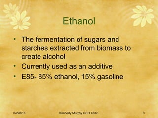 Ethanol
• The fermentation of sugars and
starches extracted from biomass to
create alcohol
• Currently used as an additive
• E85- 85% ethanol, 15% gasoline
04/28/16 Kimberly Murphy GEO 4332 3
 