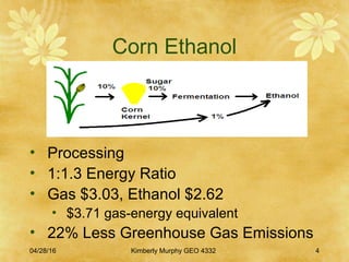 04/28/16 Kimberly Murphy GEO 4332 4
Corn Ethanol
• Processing
• 1:1.3 Energy Ratio
• Gas $3.03, Ethanol $2.62
• $3.71 gas-energy equivalent
• 22% Less Greenhouse Gas Emissions
 