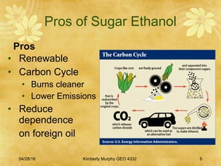 Pros of Sugar Ethanol
Pros
04/28/16 Kimberly Murphy GEO 4332 6
• Renewable
• Carbon Cycle
• Burns cleaner
• Lower Emissions
• Reduce
dependence
on foreign oil
 