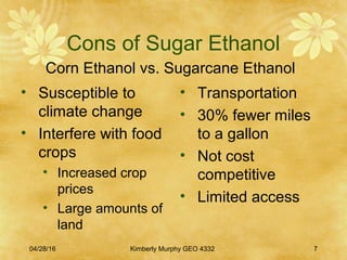 Cons of Sugar Ethanol
Corn Ethanol vs. Sugarcane Ethanol
• Susceptible to
climate change
• Interfere with food
crops
• Increased crop
prices
• Large amounts of
land
• Transportation
• 30% fewer miles
to a gallon
• Not cost
competitive
• Limited access
04/28/16 Kimberly Murphy GEO 4332 7
 