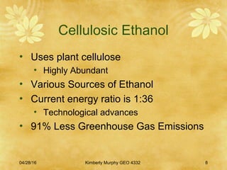 04/28/16 Kimberly Murphy GEO 4332 8
Cellulosic Ethanol
• Uses plant cellulose
• Highly Abundant
• Various Sources of Ethanol
• Current energy ratio is 1:36
• Technological advances
• 91% Less Greenhouse Gas Emissions
 