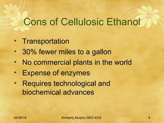 Cons of Cellulosic Ethanol
• Transportation
• 30% fewer miles to a gallon
• No commercial plants in the world
• Expense of enzymes
• Requires technological and
biochemical advances
04/28/16 Kimberly Murphy GEO 4332 9
 