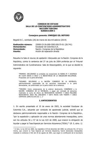CONSEJO DE ESTADO
SALA DE LO CONTENCIOSO ADMINISTRATIVO
SECCIÓN TERCERA
SUBSECCIÓN C
Consejero ponente: ENRIQUE GIL BOTERO
Bogotá D.C., veintiséis (26) de marzo de dos mil catorce (2014)
Radicación número: 25000-23-26-000-2003-00175-01 (28.741)
Demandante: Goodyear de Colombia S.A.
Demandado: Nación- Congreso de la República-
Asunto: Acción de reparación directa
Resuelve la Sala el recurso de apelación interpuesto por la Nación- Congreso de la
República, contra la sentencia del 27 de julio de 2004 proferida por el Tribunal
Administrativo de Cundinamarca- Sala de Descongestión, en la que se decidió lo
siguiente:
“PRIMERO: DECLÁRENSE no probadas las excepciones de BUENA FE Y AUSENCIA
DE CULPA GRAVE O DOLO y la INEXISTENCIA DE LA OBLIGACIÓN RECLAMADA.
Propuestas por la parte demandad.
“SEGUNDO: DECLÁRASE a la NACIÓN- CONGRESO DE LA REPÚBLICA,
patrimonialmente responsable de los perjuicios ocasionados a la parte
demandante, de conformidad con la parte motiva de la sentencia.
“TERCERO: Como consecuencia de la anterior declaración, CONDÉNESE a la
NACIÓN- CONGRESO DE LA REPÚBLICA, a pagar por concepto de perjuicios
materiales la suma de dinero de NOVECIENTOS NOVENTA Y CINCO MILLONES
NOVECIENTOS DOCE MIL CINCUENTA Y SIETE PESOS CON TREINTA Y CINCO
CENTAVOS ($995.912.057,35) […]”
I. ANTECEDENTES
1. En escrito presentado el 10 de enero de 2003, la sociedad Goodyear de
Colombia S.A., actuando por conducto de apoderado judicial, solicitó que se
declarara patrimonialmente responsable a la Nación- Congreso de la República-,
“por la expedición y aplicación de unas normas abiertamente inexequibles, como
son los artículos 56 y 57 de la Ley 633 de 2000, que crearon la obligación de
liquidar y pagar la Tasa Especial por Servicios Aduaneros [TESA].”1 (fl. 5, cdno. 1)
1 Si bien, la ley 633 de 2000, fue expedida el 29 de diciembre del 2000, los artículos 56 y 57 de la
misma, que crearon la Tasa Especial por Servicios Aduaneros, fueron declarados inexequibles
mediante la sentencia C-922 del 29 de agosto de 2001, que según la certificación de la Secretaría
 