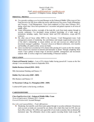 1
Patrick O’Neill, CFA
085 117 2686
Email: patrick.oneill24@gmail.com / poneill@citco.com
Apartment 1, 20 Brighton Avenue, Rathgar, Dublin 6
PERSONAL PROFILE__________________________________
I’m currently working as an Account Manager on the Enhanced Middle Office team at Citco
Fund Services Ltd. My focus within the teamis split between2 key areas:Trade Affirmations
and Treasury / Cash Management. I have been employed at Citco since February 2012,
during which time I have been promoted on 3 occasions and gained exposure to all areas of
middle office.
Trade Affirmations involves oversight of the trade life cycle from trade capture through to
security settlement. I’ve developed strong technical knowledge of a wide range of
instruments including equity, fixed income, listed and OTC derivatives, swaps and FX
contracts.
My other area of focus within EMO is the Treasury / Cash Management team. Cash
management consists of monitoring the cash balance and margin requirements across each
of the client’s relationships to ensure deficits are met and excesses are utilized per the
investment manager’s guidelines. Treasury’s focus is on bilateral settlements, wire transfers
and handling all capital activity across our funds.
I have recently been awarded my CFA charter after passing all 3 exams on the first attempt.
These exams were extensive in material and meticulous in detail. Through completing these
exams I have gained a broad range of practical portfolio management and investment
analysis skills as well as a high level understanding of financial markets.
EDUCATION
Chartered Financial Analyst – I am a CFA charter holder having passed all 3 exams on the first
attempt. I was awarded my charter in September 2016.
Dublin Business School (2010 - 2012)
MSc International Banking and Finance 2.1
Dublin City University (2005 - 2009)
BSc Business and Finance 2.2
St Macartans College, Co.Monaghan (2004 - 2005)
I achieved 455 points in the leaving certificate.
CAREER HISTORY
Citco Fund Services Ltd – Enhanced Middle Office Team
Term of Employment: February 2012 - Current
Current Position held: Account Manager
Key roles and responsibilities – Trade Affirmations:
Monitoring the trade life cycle from trade capture through to security settlement. Our process
starts as soon as trades are executed by our clients after which they load via GTL into our
back office software. We affirm a pre-agreed list of core trade economics that are dictated by
instrument type. The affirmation check is done against executing broker trade recaps, PB
 