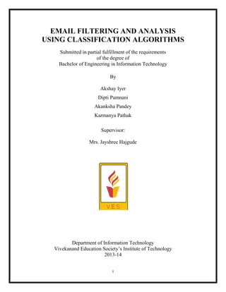 I
EMAIL FILTERING AND ANALYSIS
USING CLASSIFICATION ALGORITHMS
Submitted in partial fulfillment of the requirements
of the degree of
Bachelor of Engineering in Information Technology
By
Akshay Iyer
Dipti Pamnani
Akanksha Pandey
Karmanya Pathak
Supervisor:
Mrs. Jayshree Hajgude
Department of Information Technology
Vivekanand Education Society’s Institute of Technology
2013-14
 