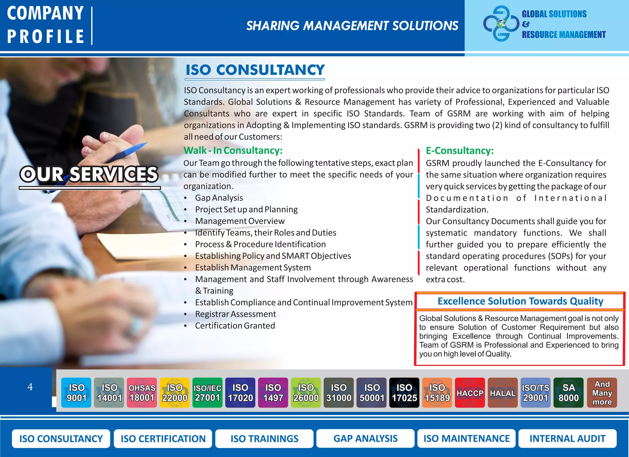 OUR SERVICES
COMPANY
PROFILE
4 ISO
9001
ISO
14001
OHSAS
18001
ISO
22000
ISO/IEC
27001
ISO
17020
ISO
1497
ISO
26000
ISO
31000
ISO
50001
ISO
17025
ISO
15189
HACCP HALAL
ISO/TS
29001
SA
8000
And
Many
more
ISO CONSULTANCY ISO CERTIFICATION ISO TRAININGS GAP ANALYSIS ISO MAINTENANCE INTERNAL AUDIT
ISO CONSULTANCY
ISO Consultancy is an expert working of professionals who provide their advice to organizations for particular ISO
Standards. Global Solutions & Resource Management has variety of Professional, Experienced and Valuable
Consultants who are expert in specific ISO Standards. Team of GSRM are working with aim of helping
organizations in Adopting & Implementing ISO standards. GSRM is providing two (2) kind of consultancy to fulfill
allneedofourCustomers:
Walk-InConsultancy:
OurTeamgothroughthefollowingtentativesteps,exactplan
can be modified further to meet the specific needs of your
organization.
 GapAnalysis
 ProjectSetupandPlanning
 ManagementOverview
 IdentifyTeams,theirRolesandDuties
 Process&ProcedureIdentification
 EstablishingPolicyandSMARTObjectives
 EstablishManagementSystem
 Management and Staff Involvement through Awareness
&Training
 EstablishComplianceandContinualImprovementSystem
 RegistrarAssessment
 CertificationGranted
E-Consultancy:
GSRM proudly launched the E-Consultancy for
the same situation where organization requires
veryquickservicesbygettingthepackageofour
D o c u m e n t a t i o n o f I n t e r n a t i o n a l
Standardization.
Our Consultancy Documents shall guide you for
systematic mandatory functions. We shall
further guided you to prepare efficiently the
standard operating procedures (SOPs) for your
relevant operational functions without any
extracost.
Excellence Solution Towards Quality
Global Solutions & Resource Management goal is not only
to ensure Solution of Customer Requirement but also
bringing Excellence through Continual Improvements.
Team of GSRM is Professional and Experienced to bring
you on high level of Quality.
SHARING MANAGEMENT SOLUTIONS
 