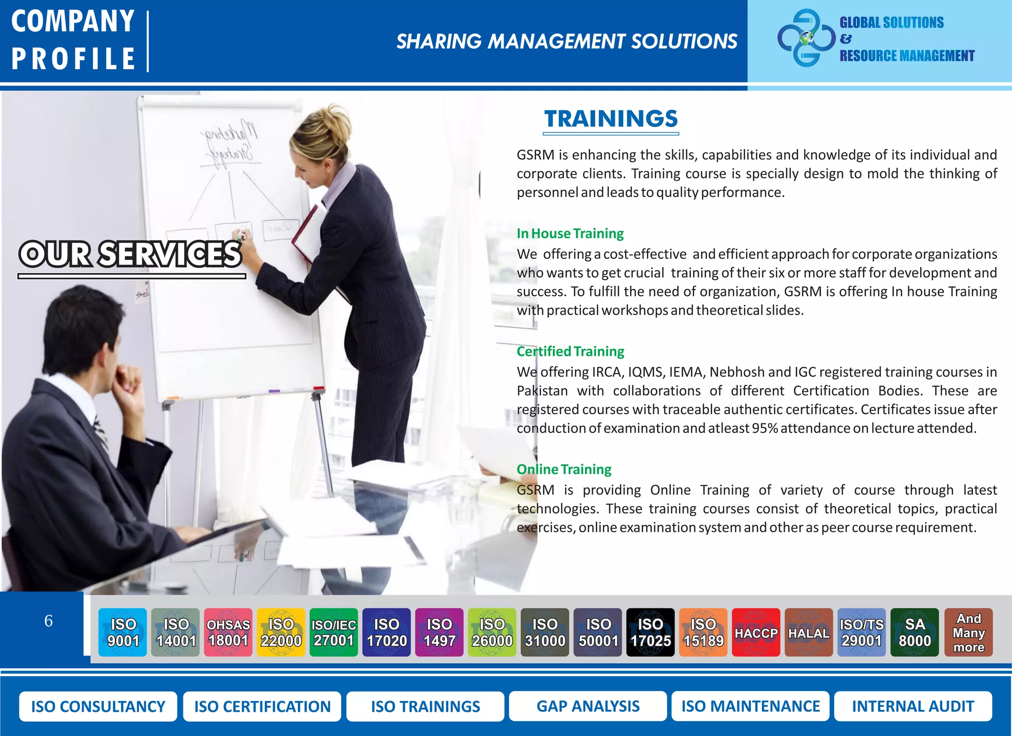 OUR SERVICES
COMPANY
PROFILE
6 ISO
9001
ISO
14001
OHSAS
18001
ISO
22000
ISO/IEC
27001
ISO
17020
ISO
1497
ISO
26000
ISO
31000
ISO
50001
ISO
17025
ISO
15189
HACCP HALAL
ISO/TS
29001
SA
8000
And
Many
more
ISO CONSULTANCY ISO CERTIFICATION ISO TRAININGS GAP ANALYSIS ISO MAINTENANCE INTERNAL AUDIT
TRAININGS
GSRM is enhancing the skills, capabilities and knowledge of its individual and
corporate clients. Training course is specially design to mold the thinking of
personnelandleadstoqualityperformance.
InHouseTraining
We offeringacost-effective andefficientapproachforcorporateorganizations
who wants to get crucial training of their six or more staff for development and
success. To fulfill the need of organization, GSRM is offering In house Training
withpracticalworkshopsandtheoreticalslides.
CertifiedTraining
We offering IRCA, IQMS, IEMA, Nebhosh and IGC registered training courses in
Pakistan with collaborations of different Certification Bodies. These are
registered courses with traceable authentic certificates. Certificates issue after
conductionofexaminationandatleast95%attendanceonlectureattended.
OnlineTraining
GSRM is providing Online Training of variety of course through latest
technologies. These training courses consist of theoretical topics, practical
exercises,onlineexaminationsystemandotheraspeercourserequirement.
SHARING MANAGEMENT SOLUTIONS
 