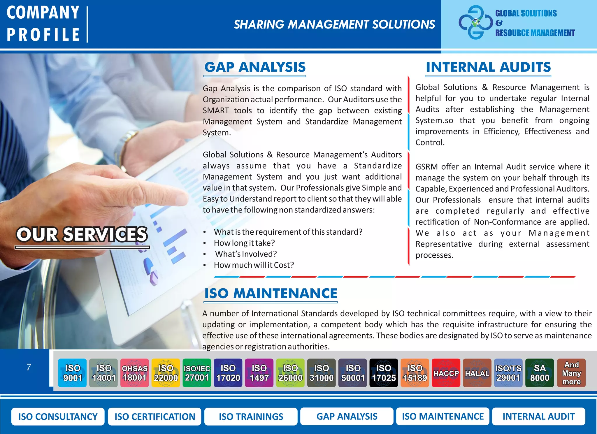 OUR SERVICES
Gap Analysis is the comparison of ISO standard with
Organization actual performance. Our Auditors use the
SMART tools to identify the gap between existing
Management System and Standardize Management
System.
Global Solutions & Resource Management’s Auditors
always assume that you have a Standardize
Management System and you just want additional
value in that system. Our Professionals give Simple and
EasytoUnderstandreporttoclientsothattheywillable
tohavethefollowingnonstandardizedanswers:
 Whatistherequirementofthisstandard?
 Howlongittake?
 What’sInvolved?
 HowmuchwillitCost?
A number of International Standards developed by ISO technical committees require, with a view to their
updating or implementation, a competent body which has the requisite infrastructure for ensuring the
effective use of these international agreements. These bodies are designated by ISO to serve as maintenance
agenciesorregistrationauthorities.
Global Solutions & Resource Management is
helpful for you to undertake regular Internal
Audits after establishing the Management
System.so that you benefit from ongoing
improvements in Efficiency, Effectiveness and
Control.
GSRM offer an Internal Audit service where it
manage the system on your behalf through its
Capable,ExperiencedandProfessionalAuditors.
Our Professionals ensure that internal audits
are completed regularly and effective
rectification of Non-Conformance are applied.
We also act as your Management
Representative during external assessment
processes.
COMPANY
PROFILE
ISO MAINTENANCE
GAP ANALYSIS INTERNAL AUDITS
SHARING MANAGEMENT SOLUTIONS
7 ISO
9001
ISO
14001
OHSAS
18001
ISO
22000
ISO/IEC
27001
ISO
17020
ISO
1497
ISO
26000
ISO
31000
ISO
50001
ISO
17025
ISO
15189
HACCP HALAL
ISO/TS
29001
SA
8000
And
Many
more
ISO CONSULTANCY ISO CERTIFICATION ISO TRAININGS GAP ANALYSIS ISO MAINTENANCE INTERNAL AUDIT
 