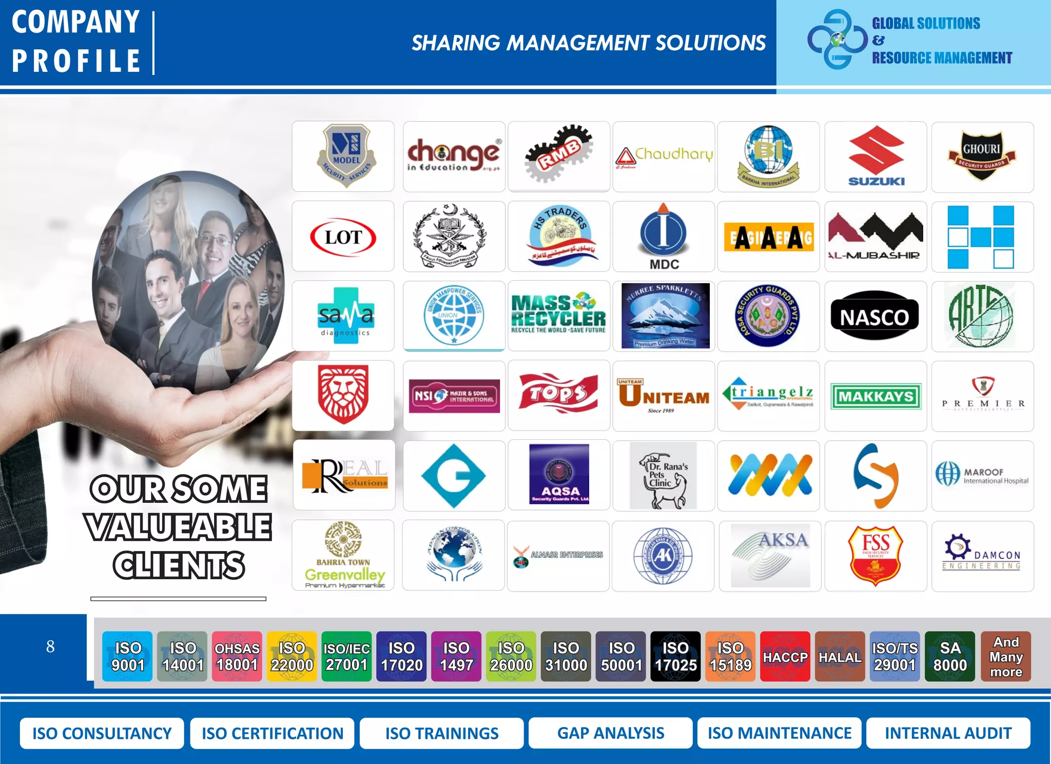 OUR SOME
VALUEABLE
CLIENTS
COMPANY
PROFILE
8 ISO
9001
ISO
14001
OHSAS
18001
ISO
22000
ISO/IEC
27001
ISO
17020
ISO
1497
ISO
26000
ISO
31000
ISO
50001
ISO
17025
ISO
15189
HACCP HALAL
ISO/TS
29001
SA
8000
And
Many
more
ISO CONSULTANCY ISO CERTIFICATION ISO TRAININGS GAP ANALYSIS ISO MAINTENANCE INTERNAL AUDIT
SHARING MANAGEMENT SOLUTIONS
 