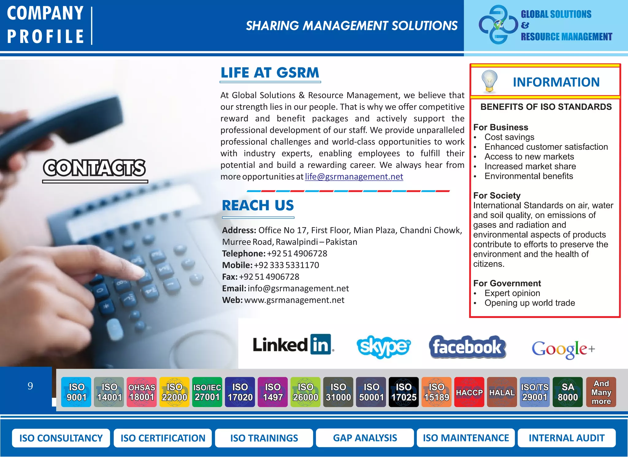 CONTACTS
At Global Solutions & Resource Management, we believe that
our strength lies in our people. That is why we offer competitive
reward and benefit packages and actively support the
professional development of our staff. We provide unparalleled
professional challenges and world-class opportunities to work
with industry experts, enabling employees to fulfill their
potential and build a rewarding career. We always hear from
moreopportunitiesatlife@gsrmanagement.net
Address: Office No 17, First Floor, Mian Plaza, Chandni Chowk,
MurreeRoad,Rawalpindi–Pakistan
Telephone:+92514906728
Mobile:+923335331170
Fax:+92514906728
Email:info@gsrmanagement.net
Web:www.gsrmanagement.net
COMPANY
PROFILE
SHARING MANAGEMENT SOLUTIONS
9 ISO
9001
ISO
14001
OHSAS
18001
ISO
22000
ISO/IEC
27001
ISO
17020
ISO
1497
ISO
26000
ISO
31000
ISO
50001
ISO
17025
ISO
15189
HACCP HALAL
ISO/TS
29001
SA
8000
And
Many
more
ISO CONSULTANCY ISO CERTIFICATION ISO TRAININGS GAP ANALYSIS ISO MAINTENANCE INTERNAL AUDIT
LIFE AT GSRM
REACH US
INFORMATION
BENEFITS OF ISO STANDARDS
For Business
 Cost savings
 Enhanced customer satisfaction
 Access to new markets
 Increased market share
 Environmental benefits
For Society
International Standards on air, water
and soil quality, on emissions of
gases and radiation and
environmental aspects of products
contribute to efforts to preserve the
environment and the health of
citizens.
For Government
 Expert opinion
 Opening up world trade
 