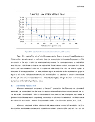 Cossel 13
Figure 8: The rate of coincidences versus the distance between paddle counters.
Figure 8 is a graph of the rate of coincidences versus the distance between the paddle counters.
The error bars along the y-axis of each point show the uncertainties in the rates of coincidences. The
uncertainty of the rates includes the uncertainty in the counts. The counts were taken by hand while
watching for a coincidence to show on the oscilloscope. There is an uncertainty in each person’s ability
to track the coincidences but that is not included in the uncertainty of the rate. The trend in Figure 8 is
non-linear as was hypothesized. The data plotted in Figure 8 correlates to the hypothesized graph in
Figure 6. The counts are higher while the PCs are closer together and get closer to zero the farther apart
the PCs get. Since air showers can be around a mile wide, taking data at larger distances could produce a
curve more similar to the hypothesized curve.
I.3 Schumann Resonance
Schumann resonance is a resonance in the earth’s atmosphere that falls under the category of
extremely low frequencies (ELFs), because this resonance has its lowest Eigen-frequencies at 8, 14, 20,
26, and 32 Hz. This resonance cannot occur without an initial source of electromagnetic (EM) waves. A
good initial source of EM waves is lightening, either cloud-to-ground or cloud-to-cloud. The amplitude of
the Schumann resonance is a fraction of mV/m and it is within a 1Hz bandwidth (Simoes, et al., 2008).
Schumann resonance is being monitored by Massachusetts Institute of Technology (MIT) in
Rhode Island. MIT has two magnetic coils perpendicular to each other buried in trenches. The coils are
0.000
0.050
0.100
0.150
0.200
0.250
0.300
0.350
0.400
0.450
0.500
0 50 100 150 200 250 300 350 400
RateCoincidencecounts/sec)
Paddle Counter Separation (cm)
Cosmic Ray Coincidence Rate
 