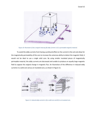 Cossel 15
Figure 10: Illustration of (A) a magnet inducing (B) eddy currents in (C) a permeable magnetic material.
To avoid the eddy currents from having a profound effect on the current in the coil and allow for
the magnetically permeability of the core to increase the antennas ability to detect the magnetic field, it
would not be ideal to use a single solid core. By using smaller insulated pieces of magnetically
permeable material, the eddy currents are decreased and unable to produce an equally large magnetic
field to oppose the original change in magnetic flux. An illustration of the difference in induced eddy
currents in a solid core versus an insulated core, as shown in Figure 11.
Figure 11: Induced eddy currents in (A) a solid core and (B) in an insulated core.
 