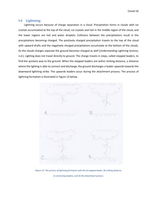 Cossel 16
I.4 Lightning
Lightning occurs because of charge separation in a cloud. Precipitation forms in clouds with ice
crystals accumulated at the top of the cloud, ice crystals and hail in the middle region of the cloud, and
the lower regions are hail and water droplets. Collisions between the precipitations result in the
precipitations becoming charged. The positively charged precipitation travels to the top of the cloud
with upward drafts and the negatively charged precipitations accumulate at the bottom of the clouds.
As the clouds charges separate the ground becomes charged as well (Understanding Lightning Science,
n.d.). Lighting does not travel directly to ground. The charge travels in steps, called stepped leaders, to
find the quickest way to the ground. When the stepped leaders are within striking distance, a distance
where the lighting is able to connect and discharge, the ground discharges a leader upwards towards the
downward lightning strike. The upwards leaders occur during the attachment process. The process of
lightning formation is illustrated in Figure 12 below.
Figure 12: The process of lightning formation with the A) stepped leader, B) striking distance,
C) connecting leaders, and D) the attachment process.
 