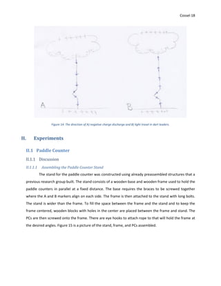 Cossel 18
Figure 14: The direction of A) negative charge discharge and B) light travel in dart leaders.
II. Experiments
II.1 Paddle Counter
II.1.1 Discussion
II.1.1.1 Assembling the Paddle Counter Stand
The stand for the paddle counter was constructed using already preassembled structures that a
previous research group built. The stand consists of a wooden base and wooden frame used to hold the
paddle counters in parallel at a fixed distance. The base requires the braces to be screwed together
where the A and B markers align on each side. The frame is then attached to the stand with long bolts.
The stand is wider than the frame. To fill the space between the frame and the stand and to keep the
frame centered, wooden blocks with holes in the center are placed between the frame and stand. The
PCs are then screwed onto the frame. There are eye hooks to attach rope to that will hold the frame at
the desired angles. Figure 15 is a picture of the stand, frame, and PCs assembled.
 
