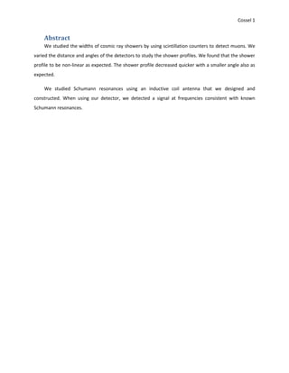 Cossel 1
Abstract
We studied the widths of cosmic ray showers by using scintillation counters to detect muons. We
varied the distance and angles of the detectors to study the shower profiles. We found that the shower
profile to be non-linear as expected. The shower profile decreased quicker with a smaller angle also as
expected.
We studied Schumann resonances using an inductive coil antenna that we designed and
constructed. When using our detector, we detected a signal at frequencies consistent with known
Schumann resonances.
 