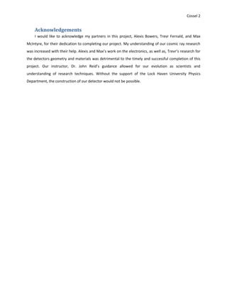 Cossel 2
Acknowledgements
I would like to acknowledge my partners in this project, Alexis Bowers, Trevr Fernald, and Max
McIntyre, for their dedication to completing our project. My understanding of our cosmic ray research
was increased with their help. Alexis and Max’s work on the electronics, as well as, Trevr’s research for
the detectors geometry and materials was detrimental to the timely and successful completion of this
project. Our instructor, Dr. John Reid’s guidance allowed for our evolution as scientists and
understanding of research techniques. Without the support of the Lock Haven University Physics
Department, the construction of our detector would not be possible.
 