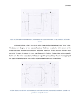 Cossel 30
Figure 30: Sketch of the Schumann Resonance detection frame with curved corners, where A) is the frontal view and B) is the
side view.
To ensure that the frame is structurally sound the group discussed adding braces to the frame.
The braces were designed for two separate functions. The braces are attached at the corners of the
frame so that the perpendicular corners are reinforced. The braces are also attached to that a small
portion of the brace sits beyond the frame edge. By attaching the brace this way it also becomes a guide
for the wire that will be wrapped around the outer edge. The guides will keep the wire from slipping off
the edges of the frame. Figure 31 is a sketch of the frame with the braces at the corners.
Figure 31: Sketch of the Schumann Resonance detection frame with curved edges and triangular corner braces, where A) is the
frontal view and B) is the side view.
 