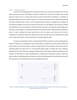 Cossel 31
II.2.1.2 Testing for Breaks
A concern when wrapping the wire around the frame is the uncertainty of whether the wire has
broken during the process. By finding a solution to determine if the wire had broken and at what
distance it broke, there is a chance that the wire could be fixed before the detector is completed. A
proposed method to test for a break in the wire is to send a pulse down the wire, determining how long
the pulse’s reflection took to return, and then determining the distance travelled by the reflection. If
the distance travelled is less than the amount of wire that is on the detector, then the wire is broken
and the distance that was calculated is where the break in the wire is. By using the speed of light and a
wire with a known length, it is possible to determine the amount of time it would take the reflection to
return. To get a reflection the pulse would have to be sent down a wire where the one end is
unattached. The reflection would hit a fixed end and return inverted, since the unattached end would
act as a node for the pulse. In the wire the pulse is an electromagnetic wave
The pulse was expected to return inverted based off of the concept of a pulse traveling down a
string to a fixed end. In a string when a pulse travels down to a fixed end, it returns inverted. When the
pulse reaches the end of the string, it creates an upward force on the boundary. Since the boundary is
stationary before the pulse acts on it, the boundary would supply a reaction force thus creating a
downward force on the string. By creating this downward force the pulse’s reflection would then return
inverted. An illustration of a pulse travelling down a string that has a fixed end is shown in Figure 32,
where a pulse is travelling towards the fixed end and then travelling away from the fixed end inverted. If
the pulse returns non-inverted then the end is considered a free end.
Figure 32: A pulse travelling down a string, where A) the pulse is travelling towards another medium and B) the inverted pulse
travelling away from the other medium.
 