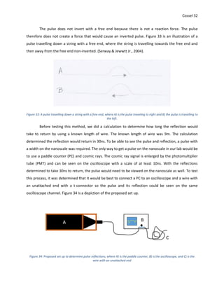 Cossel 32
The pulse does not invert with a free end because there is not a reaction force. The pulse
therefore does not create a force that would cause an inverted pulse. Figure 33 is an illustration of a
pulse travelling down a string with a free end, where the string is travelling towards the free end and
then away from the free end non-inverted. (Serway & Jewwtt Jr., 2004).
Figure 33: A pulse travelling down a string with a free end, where A) is the pulse traveling to right and B) the pulse is travelling to
the left.
Before testing this method, we did a calculation to determine how long the reflection would
take to return by using a known length of wire. The known length of wire was 9m. The calculation
determined the reflection would return in 30ns. To be able to see the pulse and reflection, a pulse with
a width on the nanoscale was required. The only way to get a pulse on the nanoscale in our lab would be
to use a paddle counter (PC) and cosmic rays. The cosmic ray signal is enlarged by the photomultiplier
tube (PMT) and can be seen on the oscilloscope with a scale of at least 10ns. With the reflections
determined to take 30ns to return, the pulse would need to be viewed on the nanoscale as well. To test
this process, it was determined that it would be best to connect a PC to an oscilloscope and a wire with
an unattached end with a t-connector so the pulse and its reflection could be seen on the same
oscilloscope channel. Figure 34 is a depiction of the proposed set up.
Figure 34: Proposed set up to determine pulse reflections, where A) is the paddle counter, B) is the oscilloscope, and C) is the
wire with an unattached end
 