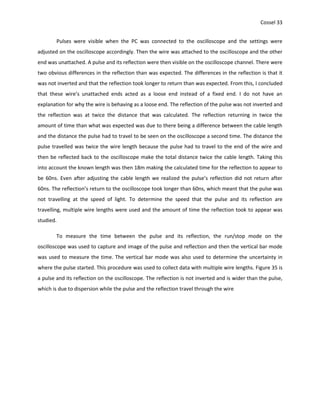 Cossel 33
Pulses were visible when the PC was connected to the oscilloscope and the settings were
adjusted on the oscilloscope accordingly. Then the wire was attached to the oscilloscope and the other
end was unattached. A pulse and its reflection were then visible on the oscilloscope channel. There were
two obvious differences in the reflection than was expected. The differences in the reflection is that it
was not inverted and that the reflection took longer to return than was expected. From this, I concluded
that these wire’s unattached ends acted as a loose end instead of a fixed end. I do not have an
explanation for why the wire is behaving as a loose end. The reflection of the pulse was not inverted and
the reflection was at twice the distance that was calculated. The reflection returning in twice the
amount of time than what was expected was due to there being a difference between the cable length
and the distance the pulse had to travel to be seen on the oscilloscope a second time. The distance the
pulse travelled was twice the wire length because the pulse had to travel to the end of the wire and
then be reflected back to the oscilloscope make the total distance twice the cable length. Taking this
into account the known length was then 18m making the calculated time for the reflection to appear to
be 60ns. Even after adjusting the cable length we realized the pulse’s reflection did not return after
60ns. The reflection’s return to the oscilloscope took longer than 60ns, which meant that the pulse was
not travelling at the speed of light. To determine the speed that the pulse and its reflection are
travelling, multiple wire lengths were used and the amount of time the reflection took to appear was
studied.
To measure the time between the pulse and its reflection, the run/stop mode on the
oscilloscope was used to capture and image of the pulse and reflection and then the vertical bar mode
was used to measure the time. The vertical bar mode was also used to determine the uncertainty in
where the pulse started. This procedure was used to collect data with multiple wire lengths. Figure 35 is
a pulse and its reflection on the oscilloscope. The reflection is not inverted and is wider than the pulse,
which is due to dispersion while the pulse and the reflection travel through the wire
 