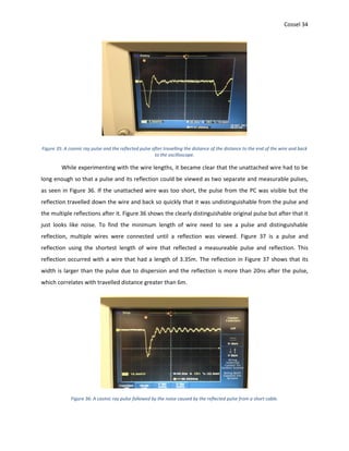 Cossel 34
Figure 35: A cosmic ray pulse and the reflected pulse after travelling the distance of the distance to the end of the wire and back
to the oscilloscope.
While experimenting with the wire lengths, it became clear that the unattached wire had to be
long enough so that a pulse and its reflection could be viewed as two separate and measurable pulses,
as seen in Figure 36. If the unattached wire was too short, the pulse from the PC was visible but the
reflection travelled down the wire and back so quickly that it was undistinguishable from the pulse and
the multiple reflections after it. Figure 36 shows the clearly distinguishable original pulse but after that it
just looks like noise. To find the minimum length of wire need to see a pulse and distinguishable
reflection, multiple wires were connected until a reflection was viewed. Figure 37 is a pulse and
reflection using the shortest length of wire that reflected a measureable pulse and reflection. This
reflection occurred with a wire that had a length of 3.35m. The reflection in Figure 37 shows that its
width is larger than the pulse due to dispersion and the reflection is more than 20ns after the pulse,
which correlates with travelled distance greater than 6m.
Figure 36: A cosmic ray pulse followed by the noise caused by the reflected pulse from a short cable.
 
