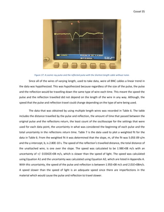 Cossel 35
Figure 37: A cosmic ray pulse and the reflected pulse with the shortest length cable without noise.
Since all of the wires of varying length, used to take data, were all BNC cables a linear trend in
the data was hypothesized. This was hypothesized because regardless of the size of the pulse, the pulse
and the reflection would be travelling down the same type of wire each time. This meant the speed the
pulse and the reflection travelled did not depend on the length of the wire in any way. Although, the
speed that the pulse and reflection travel could change depending on the type of wire being used.
The data that was obtained by using multiple length wires was recorded in Table 6. The table
includes the distance travelled by the pulse and reflection, the amount of time that passed between the
original pulse and the reflections return, the least count of the oscilloscope for the settings that were
used for each data point, the uncertainty in what was considered the beginning of each pulse and the
total uncertainty in the reflections return time. Table 7 is the data used to plot a weighted fit for the
data in Table 6. From the weighted fit it was determined that the slope, m, of the fit was 5.05E-09 s/m
and the y-intercept, b, is 2.80E-10 s. The speed of the reflection’s travelled distance, the total distance of
the unattached wire, is one over the slope. The speed was calculated to be 1.98E+08 m/s with an
uncertainty of +/- 0.0342E+08 m/s, which is slower than the speed of light. The speed was calculated
using Equation A1 and the uncertainty was calculated using Equation A2, which are listed in Appendix A.
With this uncertainty, the speed of the pulse and reflection is between 1.95E+08 m/s and 2.01E+08m/s.
A speed slower than the speed of light is an adequate speed since there are imperfections in the
material which would cause the pulse and reflection to travel slower.
 
