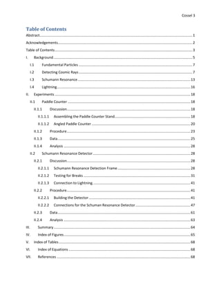 Cossel 3
Table of Contents
Abstract.........................................................................................................................................................1
Acknowledgements.......................................................................................................................................2
Table of Contents..........................................................................................................................................3
I. Background ...........................................................................................................................................5
I.1 Fundamental Particles ..................................................................................................................7
I.2 Detecting Cosmic Rays..................................................................................................................7
I.3 Schumann Resonance.................................................................................................................13
I.4 Lightning......................................................................................................................................16
II. Experiments ........................................................................................................................................18
II.1 Paddle Counter ...........................................................................................................................18
II.1.1 Discussion............................................................................................................................18
II.1.1.1 Assembling the Paddle Counter Stand............................................................................18
II.1.1.2 Angled Paddle Counter ...................................................................................................20
II.1.2 Procedure............................................................................................................................23
II.1.3 Data.....................................................................................................................................25
II.1.4 Analysis ...............................................................................................................................28
II.2 Schumann Resonance Detector..................................................................................................28
II.2.1 Discussion............................................................................................................................28
II.2.1.1 Schumann Resonance Detection Frame.........................................................................28
II.2.1.2 Testing for Breaks ...........................................................................................................31
II.2.1.3 Connection to Lightning..................................................................................................41
II.2.2 Procedure............................................................................................................................41
II.2.2.1 Building the Detector......................................................................................................41
II.2.2.2 Connections for the Schuman Resonance Detector.......................................................47
II.2.3 Data.....................................................................................................................................61
II.2.4 Analysis ...............................................................................................................................63
III. Summary.........................................................................................................................................64
IV. Index of Figures...............................................................................................................................65
V. Index of Tables....................................................................................................................................68
VI. Index of Equations ..........................................................................................................................68
VII. References ......................................................................................................................................68
 