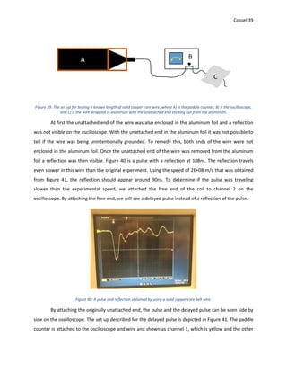 Cossel 39
Figure 39: The set up for testing a known length of solid copper core wire, where A) is the paddle counter, B) is the oscilloscope,
and C) is the wire wrapped in aluminum with the unattached end sticking out from the aluminum.
At first the unattached end of the wire was also enclosed in the aluminum foil and a reflection
was not visible on the oscilloscope. With the unattached end in the aluminum foil it was not possible to
tell if the wire was being unintentionally grounded. To remedy this, both ends of the wire were not
enclosed in the aluminum foil. Once the unattached end of the wire was removed from the aluminum
foil a reflection was then visible. Figure 40 is a pulse with a reflection at 108ns. The reflection travels
even slower in this wire than the original experiment. Using the speed of 2E+08 m/s that was obtained
from Figure 41, the reflection should appear around 90ns. To determine if the pulse was traveling
slower than the experimental speed, we attached the free end of the coil to channel 2 on the
oscilloscope. By attaching the free end, we will see a delayed pulse instead of a reflection of the pulse.
Figure 40: A pulse and reflection obtained by using a solid copper core bell wire.
By attaching the originally unattached end, the pulse and the delayed pulse can be seen side by
side on the oscilloscope. The set up described for the delayed pulse is depicted in Figure 41. The paddle
counter is attached to the oscilloscope and wire and shown as channel 1, which is yellow and the other
 