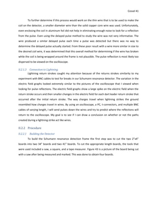 Cossel 41
To further determine if this process would work on the thin wire that is to be used to make the
coil on the detector, a smaller diameter wire than the solid copper core wire was used. Unfortunately,
even enclosing the coil in aluminum foil did not help in eliminating enough noise to look for a reflection
from the pulse. Even using the delayed pulse method to study the wire was not very informative. The
wire produced a similar delayed pulse each time a pulse was detected but there was no way to
determine the delayed pulse actually started. From these poor result with a wire more similar in size to
the desired coil wire, it was determined that this overall method for determining if the wire has broken
while the coil is being wrapped around the frame is not plausible. The pulse reflection is most likely too
dispersed to be viewed on the oscilloscope.
II.2.1.3 Connection to Lightning.
Lightning return strokes caught my attention because of the returns strokes similarity to my
experiment with BNC cables to test for breaks in our Schumann resonance detector. The variation in the
electric field graphs looked extremely similar to the pictures of the oscilloscope that I viewed when
looking for pulse reflections. The electric field graphs show a large spike on the electric field when the
return stroke occurs and then smaller changes in the electric field for each dart leader return stroke that
occurred after the initial return stroke. The way charges travel when lightning strikes the ground
resembled how charges travel in wires. By using an oscilloscope, a PC, t-connectors, and multiple BNC
cables of varying length, I will send pulses down the wires and try to predict where the reflections will
return to the oscilloscope. My goal is to see if I can draw a conclusion on whether or not the paths
created during a lightning strike act like wires.
II.2.2 Procedure
II.2.2.1 Building the Detector
To build the Schumann resonance detection frame the first step was to cut the two 2”x4”
boards into two 34” boards and two 41” boards. To cut the appropriate length boards, the tools that
were used included a saw, a square, and a tape measurer. Figure 43 is a picture of the board being cut
with a saw after being measured and marked. This was done to obtain four boards.
 
