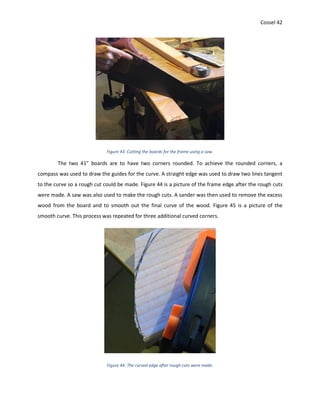Cossel 42
Figure 43: Cutting the boards for the frame using a saw.
The two 41” boards are to have two corners rounded. To achieve the rounded corners, a
compass was used to draw the guides for the curve. A straight edge was used to draw two lines tangent
to the curve so a rough cut could be made. Figure 44 is a picture of the frame edge after the rough cuts
were made. A saw was also used to make the rough cuts. A sander was then used to remove the excess
wood from the board and to smooth out the final curve of the wood. Figure 45 is a picture of the
smooth curve. This process was repeated for three additional curved corners.
Figure 44: The curved edge after rough cuts were made.
 