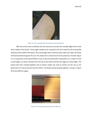 Cossel 43
Figure 45: The curved edge after the rough cut was smoothed out.
After the corners were smoothed, the next step was to remove the rounded edges that ran the
entire length of the boards. These edges needed to be removed to the wire would lay flat and parallel
along the entire width of the board. The curved edges were removed using a table saw. Figure 46 shows
the board positioned against the saw. This shows that a small amount of the wood was removed. Figure
47 is a comparison of one board before it was cut and one board after having been cut. In Figure 47 the
curved edges are clearly removed from the top of the board and that the edges are sharp edges. The
boards were then clamped together and an electric sander was used to smooth out the cuts so one
board does not end up shorter than the others. The boards being clamped together is shown in Figure
48 at two different angles.
Figure 46: The board positioned against the table saw.
 