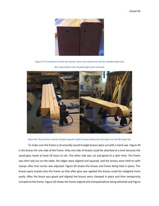 Cossel 44
Figure 47: A comparison of the two boards, where (A) a board has had the rounded edges and
(B) a board before the rounded edges were removed.
Figure 48: The perimeter boards clamped together before being sanded from (A) angle one and (B) angle two.
To make sure the frame is structurally sound triangle braces were cut with a hand saw. Figure 49
is the braces for one side of the frame. Only one side of braces could be attached at a time because the
wood glue needs at least 24 hours to set. The other side was cut and glued at a later time. The frame
was then laid out on the table, the edges were aligned and squared, and the braces were held on with
clamps after that corner was adjusted. Figure 50 shows the braces and frame being held in place. The
braces were traced onto the frame so that after glue was applied the braces could be realigned more
easily. After the brace was glued and aligned the braces were clamped in place and then temporarily
screwed to the frame. Figure 50 shows the frame aligned and clamped before being attached and Figure
A B
 