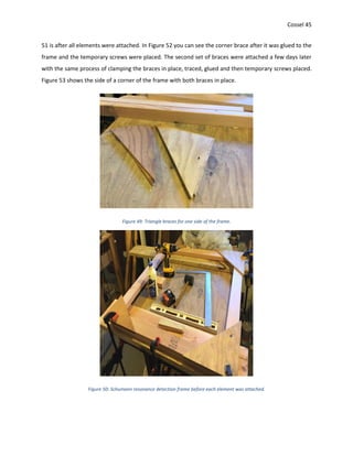 Cossel 45
51 is after all elements were attached. In Figure 52 you can see the corner brace after it was glued to the
frame and the temporary screws were placed. The second set of braces were attached a few days later
with the same process of clamping the braces in place, traced, glued and then temporary screws placed.
Figure 53 shows the side of a corner of the frame with both braces in place.
Figure 49: Triangle braces for one side of the frame.
Figure 50: Schumann resonance detection frame before each element was attached.
 