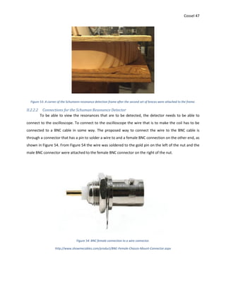 Cossel 47
Figure 53: A corner of the Schumann resonance detection frame after the second set of braces were attached to the frame.
II.2.2.2 Connections for the Schuman Resonance Detector
To be able to view the resonances that are to be detected, the detector needs to be able to
connect to the oscilloscope. To connect to the oscilloscope the wire that is to make the coil has to be
connected to a BNC cable in some way. The proposed way to connect the wire to the BNC cable is
through a connector that has a pin to solder a wire to and a female BNC connection on the other end, as
shown in Figure 54. From Figure 54 the wire was soldered to the gold pin on the left of the nut and the
male BNC connector were attached to the female BNC connector on the right of the nut.
Figure 54: BNC female connection to a wire connector.
http://www.showmecables.com/product/BNC-Female-Chassis-Mount-Connector.aspx
 