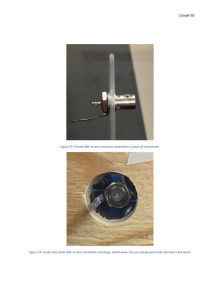 Cossel 50
Figure 57: Female BNC to wire connector attached to a piece of hard plastic.
Figure 58: Inside view of the BNC to wire connection prototype, which shows the pin and ground inside the hole in the wood.
 