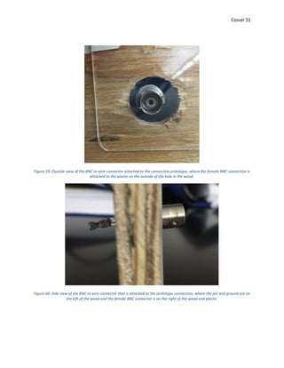 Cossel 51
Figure 59: Outside view of the BNC to wire connector attached to the connection prototype, where the female BNC connection is
attached to the plastic on the outside of the hole in the wood.
Figure 60: Side view of the BNC to wire connector that is attached to the prototype connection, where the pin and ground are on
the left of the wood and the female BNC connector is on the right of the wood and plastic.
 