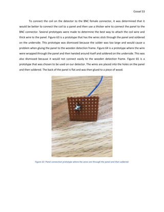 Cossel 53
To connect the coil on the detector to the BNC female connector, it was determined that it
would be better to connect the coil to a panel and then use a thicker wire to connect the panel to the
BNC connector. Several prototypes were made to determine the best way to attach the coil wire and
thick wire to the panel. Figure 63 is a prototype that has the wires stick through the panel and soldered
on the underside. This prototype was dismissed because the solder was too large and would cause a
problem when gluing the panel to the wooden detection frame. Figure 64 is a prototype where the wire
were wrapped through the panel and then twisted around itself and soldered on the underside. This was
also dismissed because it would not connect easily to the wooden detection frame. Figure 65 is a
prototype that was chosen to be used on our detector. The wires are placed into the holes on the panel
and then soldered. The back of the panel is flat and was then glued to a piece of wood.
Figure 63: Panel connection prototype where the wires are through the panel and then soldered.
 