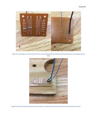 Cossel 54
Figure 64: A prototype connection where the wire are A) soldered after being B) pulled through the panel and wrapped aroung
itself.
Figure 65: Panel connection prototype where the wires are soldered while sitting in the panel and then glued to a board.
A B
 
