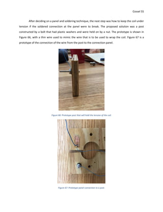 Cossel 55
After deciding on a panel and soldering technique, the next step was how to keep the coil under
tension if the soldered connection at the panel were to break. The proposed solution was a post
constructed by a bolt that had plastic washers and were held on by a nut. The prototype is shown in
Figure 66, with a thin wire used to mimic the wire that is to be used to wrap the coil. Figure 67 is a
prototype of the connection of the wire from the post to the connection panel.
Figure 66: Prototype post that will hold the tension of the coil.
Figure 67: Prototype panel connection to a post.
 