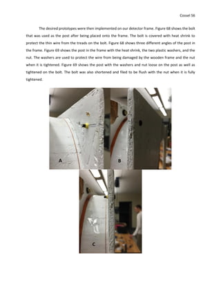 Cossel 56
The desired prototypes were then implemented on our detector frame. Figure 68 shows the bolt
that was used as the post after being placed onto the frame. The bolt is covered with heat shrink to
protect the thin wire from the treads on the bolt. Figure 68 shows three different angles of the post in
the frame. Figure 69 shows the post in the frame with the heat shrink, the two plastic washers, and the
nut. The washers are used to protect the wire from being damaged by the wooden frame and the nut
when it is tightened. Figure 69 shows the post with the washers and nut loose on the post as well as
tightened on the bolt. The bolt was also shortened and filed to be flush with the nut when it is fully
tightened.
A B
C
 