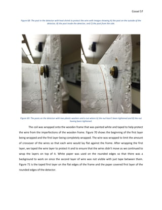 Cossel 57
Figure 68: The post in the detector with heat shrink to protect the wire with images showing A) the post on the outside of the
detector, B) the post inside the detector, and C) the post from the side.
Figure 69: The posts on the detector with two plastic washers and a nut where A) the nut hasn't been tightened and B) the nut
having been tightened.
The coil was wrapped onto the wooden frame that was painted white and taped to help protect
the wire from the imperfections of the wooden frame. Figure 70 shows the beginning of the first layer
being wrapped and the first layer being completely wrapped. The wire was wrapped to limit the amount
of crossover of the wires so that each wire would lay flat against the frame. After wrapping the first
layer, we taped the wire layer to protect it and to ensure that the wires didn’t move as we continued to
wrap the layers on top of it. White paper was used on the rounded edges so that there was a
background to work on since the second layer of wire was not visible with just tape between them.
Figure 71 is the taped first layer on the flat edges of the frame and the paper covered first layer of the
rounded edges of the detector.
 