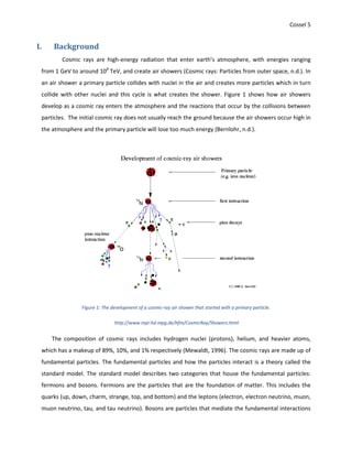 Cossel 5
I. Background
Cosmic rays are high-energy radiation that enter earth’s atmosphere, with energies ranging
from 1 GeV to around 108
TeV, and create air showers (Cosmic rays: Particles from outer space, n.d.). In
an air shower a primary particle collides with nuclei in the air and creates more particles which in turn
collide with other nuclei and this cycle is what creates the shower. Figure 1 shows how air showers
develop as a cosmic ray enters the atmosphere and the reactions that occur by the collisions between
particles. The initial cosmic ray does not usually reach the ground because the air showers occur high in
the atmosphere and the primary particle will lose too much energy (Bernlohr, n.d.).
Figure 1: The development of a cosmic-ray air shower that started with a primary particle.
http://www.mpi-hd.mpg.de/hfm/CosmicRay/Showers.html
The composition of cosmic rays includes hydrogen nuclei (protons), helium, and heavier atoms,
which has a makeup of 89%, 10%, and 1% respectively (Mewaldt, 1996). The cosmic rays are made up of
fundamental particles. The fundamental particles and how the particles interact is a theory called the
standard model. The standard model describes two categories that house the fundamental particles:
fermions and bosons. Fermions are the particles that are the foundation of matter. This includes the
quarks (up, down, charm, strange, top, and bottom) and the leptons (electron, electron neutrino, muon,
muon neutrino, tau, and tau neutrino). Bosons are particles that mediate the fundamental interactions
 