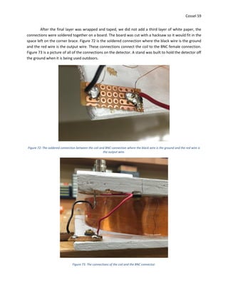 Cossel 59
After the final layer was wrapped and taped, we did not add a third layer of white paper, the
connections were soldered together on a board. The board was cut with a hacksaw so it would fit in the
space left on the corner brace. Figure 72 is the soldered connection where the black wire is the ground
and the red wire is the output wire. These connections connect the coil to the BNC female connection.
Figure 73 is a picture of all of the connections on the detector. A stand was built to hold the detector off
the ground when it is being used outdoors.
Figure 72: The soldered connection between the coil and BNC connection where the black wire is the ground and the red wire is
the output wire.
Figure 73: The connections of the coil and the BNC connector.
 