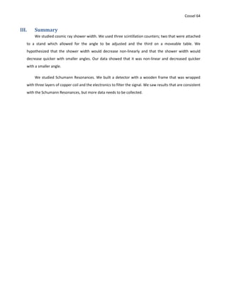 Cossel 64
III. Summary
We studied cosmic ray shower width. We used three scintillation counters; two that were attached
to a stand which allowed for the angle to be adjusted and the third on a moveable table. We
hypothesized that the shower width would decrease non-linearly and that the shower width would
decrease quicker with smaller angles. Our data showed that it was non-linear and decreased quicker
with a smaller angle.
We studied Schumann Resonances. We built a detector with a wooden frame that was wrapped
with three layers of copper coil and the electronics to filter the signal. We saw results that are consistent
with the Schumann Resonances, but more data needs to be collected.
 