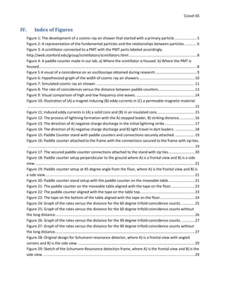Cossel 65
IV. Index of Figures
Figure 1: The development of a cosmic-ray air shower that started with a primary particle......................5
Figure 2: A representation of the fundamental particles and the relationships between particles. ...........6
Figure 3: A scintillator connected to a PMT with the PMT parts labeled accordingly.
http://web.stanford.edu/group/scintillators/scintillators.html...................................................................8
Figure 4: A paddle counter made in our lab. a) Where the scintillator is housed. b) Where the PMT is
housed...........................................................................................................................................................8
Figure 5 A visual of a coincidence on an oscilloscope obtained during research.........................................9
Figure 6: Hypothesized graph of the width of cosmic ray air showers.......................................................10
Figure 7: Simulated cosmic ray air shower. ................................................................................................11
Figure 8: The rate of coincidences versus the distance between paddle counters....................................13
Figure 9: Visual comparison of high and low frequency sine waves. .........................................................14
Figure 10: Illustration of (A) a magnet inducing (B) eddy currents in (C) a permeable magnetic material.
....................................................................................................................................................................15
Figure 11: Induced eddy currents in (A) a solid core and (B) in an insulated core.....................................15
Figure 12: The process of lightning formation with the A) stepped leader, B) striking distance, ..............16
Figure 13: The direction of A) negative charge discharge in the initial lightning strike .............................17
Figure 14: The direction of A) negative charge discharge and B) light travel in dart leaders. ...................18
Figure 15: Paddle Counter stand with paddle counters and connections securely attached. ...................19
Figure 16: Paddle counter attached to the frame with the connections secured to the frame with zip ties.
....................................................................................................................................................................19
Figure 17: The secured paddle counter connections attached to the stand with zip ties..........................20
Figure 18: Paddle counter setup perpendicular to the ground where A) is a frontal view and B) is a side
view.............................................................................................................................................................21
Figure 19: Paddle counter setup at 45 degree angle from the floor, where A) is the frontal view and B) is
a side view...................................................................................................................................................21
Figure 20: Paddle counter stand setup with the paddle counter on the moveable table..........................21
Figure 21: The paddle counter on the moveable table aligned with the tape on the floor.......................23
Figure 22: The paddle counter aligned with the tape on the table top......................................................23
Figure 23: The tape on the bottom of the table aligned with the tape on the floor..................................24
Figure 24: Graph of the rates versus the distance for the 60 degree trifold coincidence counts..............25
Figure 25: Graph of the rates versus the distance for the 60 degree trifold coincidence counts without
the long distance.........................................................................................................................................26
Figure 26: Graph of the rates versus the distance for the 90 degree trifold coincidence counts..............27
Figure 27: Graph of the rates versus the distance for the 90 degree trifold coincidence counts without
the long distance.........................................................................................................................................27
Figure 28: Original design for Schumann resonance detector, where A) is a frontal view with angled
corners and B) is the side view. ..................................................................................................................29
Figure 29: Sketch of the Schumann Resonance detection frame, where A) is the frontal view and B) is the
side view. ....................................................................................................................................................29
 